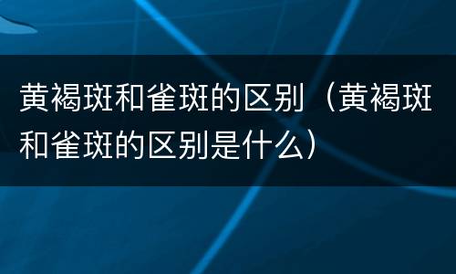 黄褐斑和雀斑的区别（黄褐斑和雀斑的区别是什么）