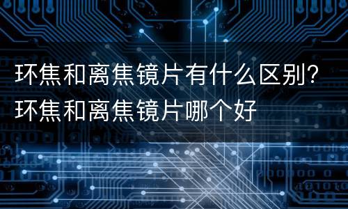环焦和离焦镜片有什么区别? 环焦和离焦镜片哪个好