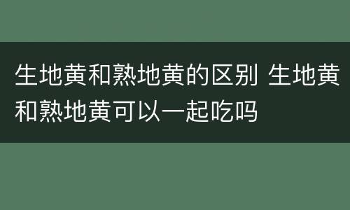 生地黄和熟地黄的区别 生地黄和熟地黄可以一起吃吗