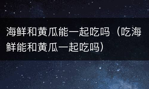 海鲜和黄瓜能一起吃吗（吃海鲜能和黄瓜一起吃吗）