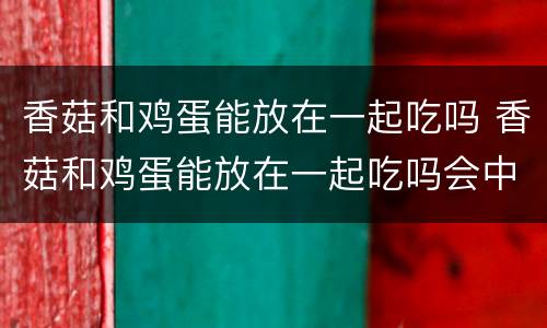 香菇和鸡蛋能放在一起吃吗 香菇和鸡蛋能放在一起吃吗会中毒吗