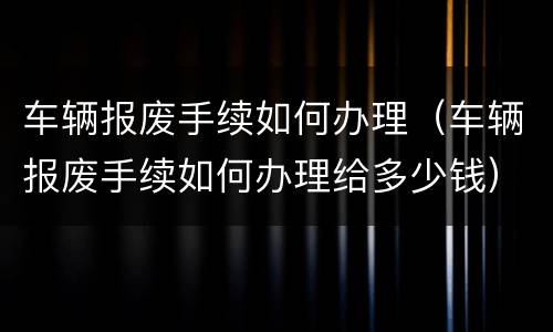 车辆报废手续如何办理（车辆报废手续如何办理给多少钱）