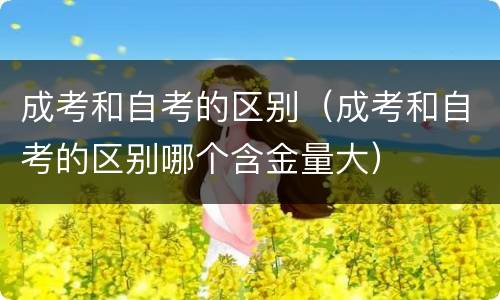 成考和自考的区别（成考和自考的区别哪个含金量大）