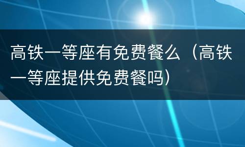 高铁一等座有免费餐么（高铁一等座提供免费餐吗）