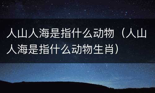 人山人海是指什么动物（人山人海是指什么动物生肖）