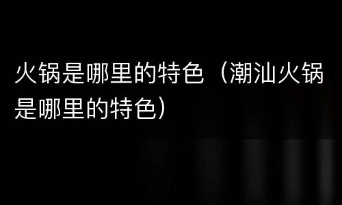 火锅是哪里的特色（潮汕火锅是哪里的特色）
