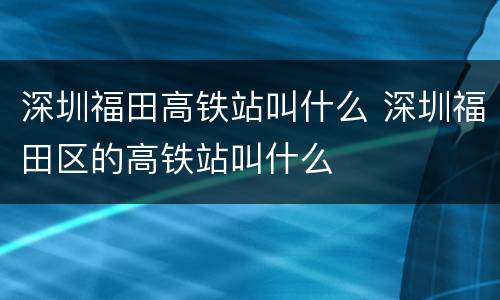 深圳福田高铁站叫什么 深圳福田区的高铁站叫什么