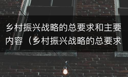 乡村振兴战略的总要求和主要内容（乡村振兴战略的总要求和主要内容心得体会）