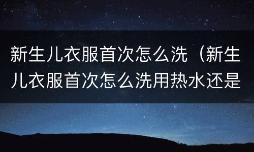 新生儿衣服首次怎么洗（新生儿衣服首次怎么洗用热水还是冷水）