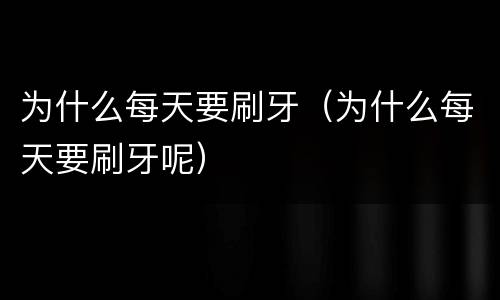 为什么每天要刷牙（为什么每天要刷牙呢）