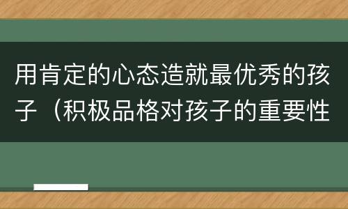 用肯定的心态造就最优秀的孩子（积极品格对孩子的重要性）
