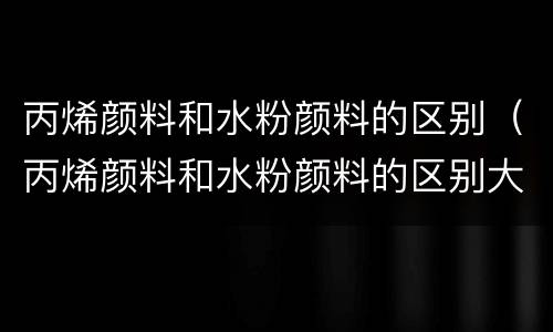 丙烯颜料和水粉颜料的区别（丙烯颜料和水粉颜料的区别大不大）