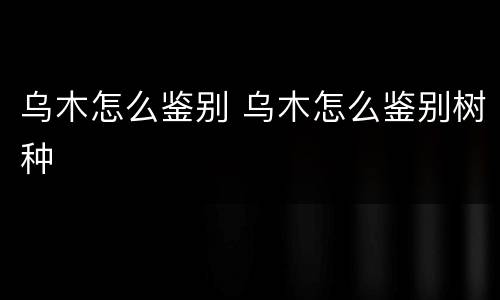 乌木怎么鉴别 乌木怎么鉴别树种