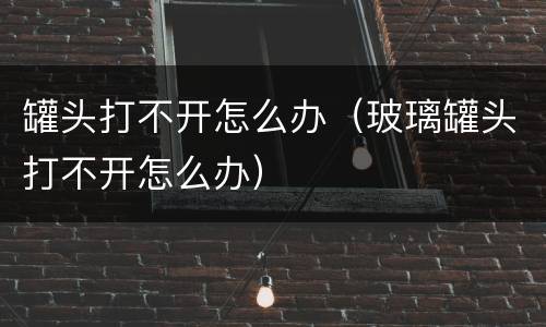 罐头打不开怎么办（玻璃罐头打不开怎么办）