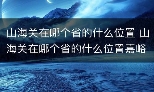 山海关在哪个省的什么位置 山海关在哪个省的什么位置嘉峪关