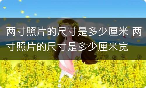 两寸照片的尺寸是多少厘米 两寸照片的尺寸是多少厘米宽