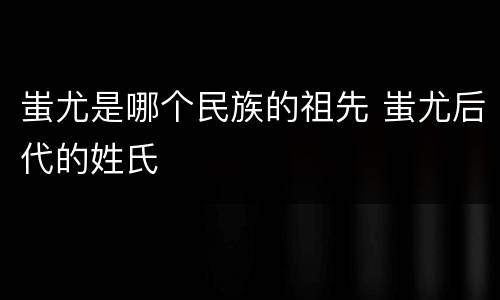 蚩尤是哪个民族的祖先 蚩尤后代的姓氏