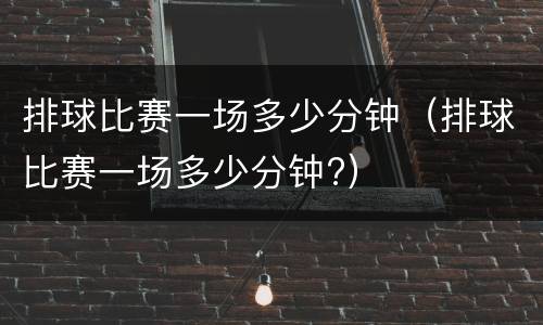 排球比赛一场多少分钟（排球比赛一场多少分钟?）