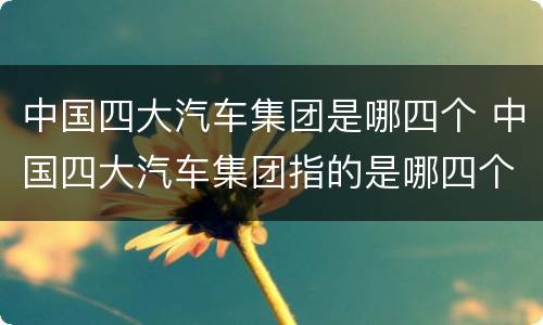 中国四大汽车集团是哪四个 中国四大汽车集团指的是哪四个?