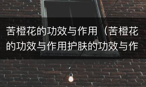苦橙花的功效与作用（苦橙花的功效与作用护肤的功效与作用）