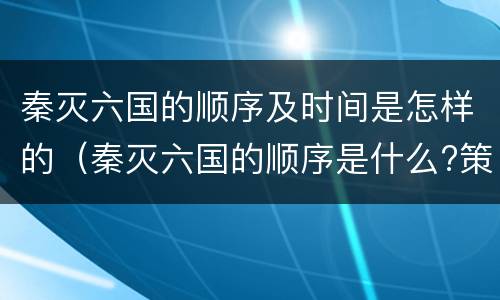 秦灭六国的顺序及时间是怎样的（秦灭六国的顺序是什么?策略是什么?）