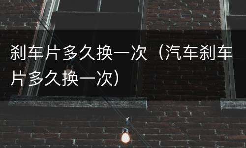 刹车片多久换一次（汽车刹车片多久换一次）