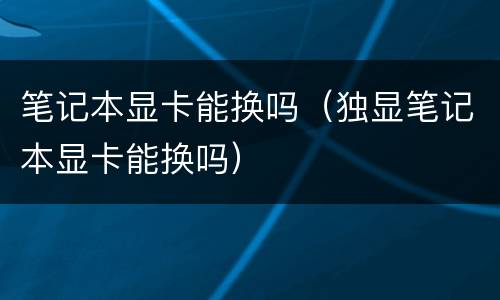 笔记本显卡能换吗（独显笔记本显卡能换吗）