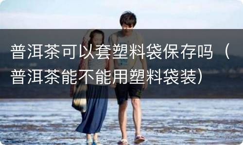 普洱茶可以套塑料袋保存吗（普洱茶能不能用塑料袋装）