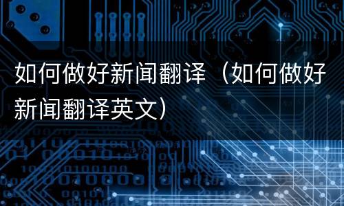 如何做好新闻翻译（如何做好新闻翻译英文）
