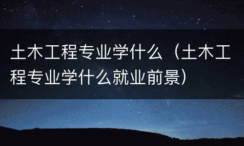 土木工程专业学什么（土木工程专业学什么就业前景）
