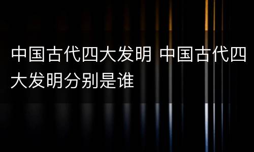 中国古代四大发明 中国古代四大发明分别是谁