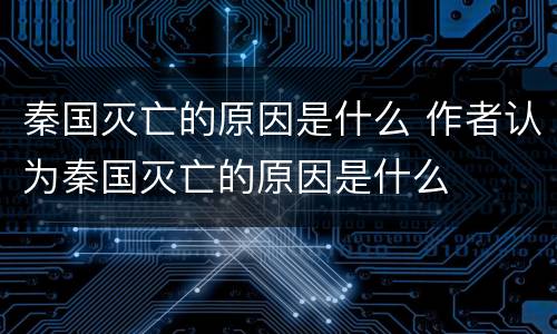 秦国灭亡的原因是什么 作者认为秦国灭亡的原因是什么