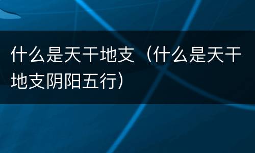 什么是天干地支（什么是天干地支阴阳五行）
