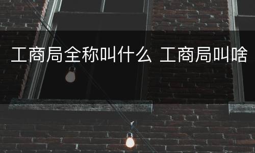 工商局全称叫什么 工商局叫啥