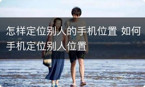 怎样定位别人的手机位置 如何手机定位别人位置