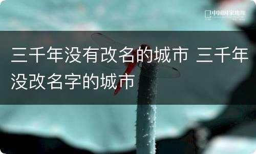 三千年没有改名的城市 三千年没改名字的城市