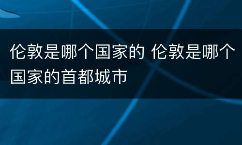 伦敦是哪个国家的 伦敦是哪个国家的首都城市