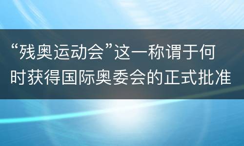 “残奥运动会”这一称谓于何时获得国际奥委会的正式批准？ 残奥运动会2021