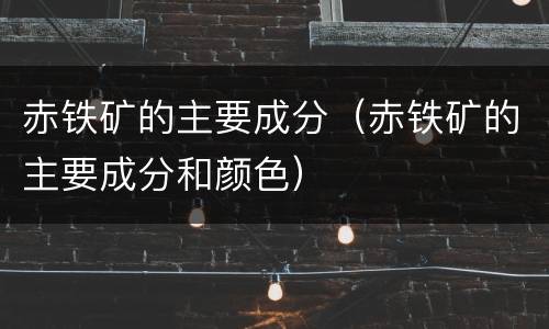 赤铁矿的主要成分（赤铁矿的主要成分和颜色）