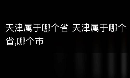 天津属于哪个省 天津属于哪个省,哪个市