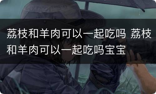 荔枝和羊肉可以一起吃吗 荔枝和羊肉可以一起吃吗宝宝