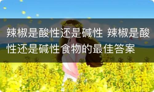 辣椒是酸性还是碱性 辣椒是酸性还是碱性食物的最佳答案
