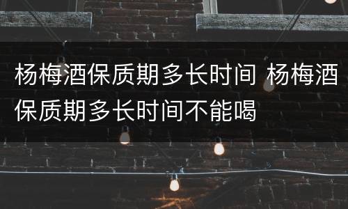 杨梅酒保质期多长时间 杨梅酒保质期多长时间不能喝