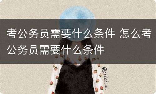 考公务员需要什么条件 怎么考公务员需要什么条件