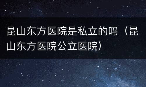 昆山东方医院是私立的吗（昆山东方医院公立医院）