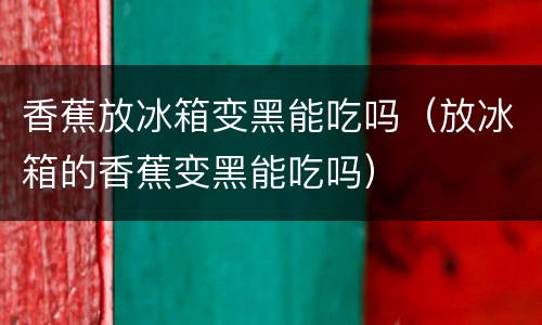 香蕉放冰箱变黑能吃吗（放冰箱的香蕉变黑能吃吗）
