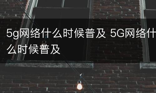 5g网络什么时候普及 5G网络什么时候普及