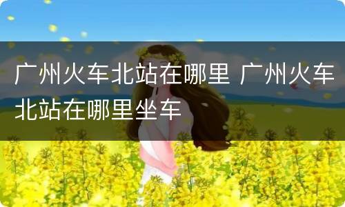 广州火车北站在哪里 广州火车北站在哪里坐车