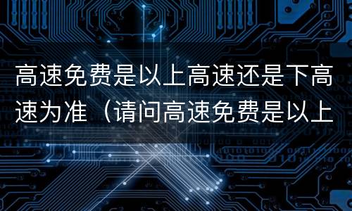 高速免费是以上高速还是下高速为准（请问高速免费是以上高速还是下高速时间）