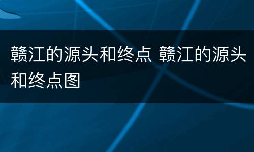 赣江的源头和终点 赣江的源头和终点图